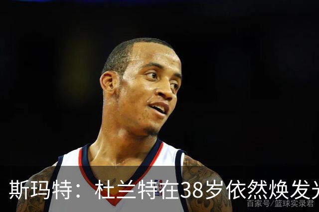 斯玛特：杜兰特在38岁依然焕发光彩，展现对篮球的极致热爱